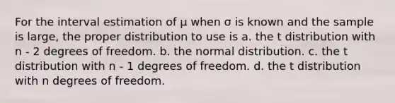 For the interval estimation of μ when σ is known and the sample is large, the proper distribution to use is a. the t distribution with n - 2 degrees of freedom. b. the normal distribution. c. the t distribution with n - 1 degrees of freedom. d. the t distribution with n degrees of freedom.