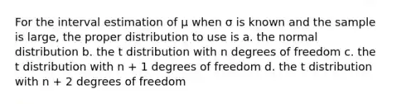 For the interval estimation of μ when σ is known and the sample is large, the proper distribution to use is a. the normal distribution b. the t distribution with n degrees of freedom c. the t distribution with n + 1 degrees of freedom d. the t distribution with n + 2 degrees of freedom