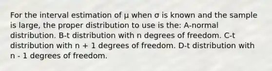 For the interval estimation of μ when σ is known and the sample is large, the proper distribution to use is the: A-normal distribution. B-t distribution with n degrees of freedom. C-t distribution with n + 1 degrees of freedom. D-t distribution with n - 1 degrees of freedom.