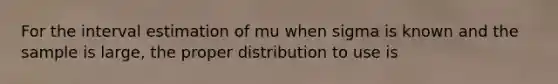 For the interval estimation of mu when sigma is known and the sample is large, the proper distribution to use is