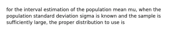 for the interval estimation of the population mean mu, when the population standard deviation sigma is known and the sample is sufficiently large, the proper distribution to use is