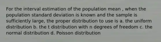 For the interval estimation of the population mean , when the population standard deviation is known and the sample is sufficiently large, the proper distribution to use is a. the uniform distribution b. the t distribution with n degrees of freedom c. the normal distribution d. Poisson distribution