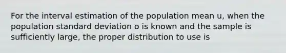 For the interval estimation of the population mean u, when the population standard deviation o is known and the sample is sufficiently large, the proper distribution to use is