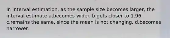 In interval estimation, as the sample size becomes larger, the interval estimate a.becomes wider. b.gets closer to 1.96. c.remains the same, since the mean is not changing. d.becomes narrower.