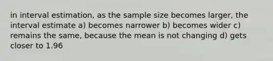 in interval estimation, as the sample size becomes larger, the interval estimate a) becomes narrower b) becomes wider c) remains the same, because the mean is not changing d) gets closer to 1.96