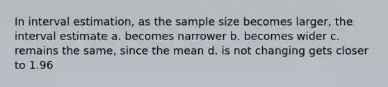 In interval estimation, as the sample size becomes larger, the interval estimate a. becomes narrower b. becomes wider c. remains the same, since the mean d. is not changing gets closer to 1.96