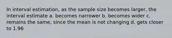 In interval estimation, as the sample size becomes larger, the interval estimate a. becomes narrower b. becomes wider c. remains the same, since the mean is not changing d. gets closer to 1.96