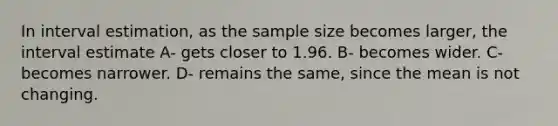 In interval estimation, as the sample size becomes larger, the interval estimate A- gets closer to 1.96. B- becomes wider. C- becomes narrower. D- remains the same, since the mean is not changing.