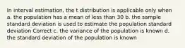 In interval estimation, the t distribution is applicable only when a. the population has a mean of less than 30 b. the sample standard deviation is used to estimate the population standard deviation Correct c. the variance of the population is known d. the standard deviation of the population is known