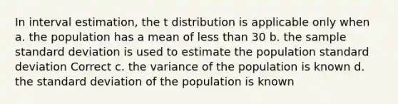 In interval estimation, the t distribution is applicable only when a. the population has a mean of less than 30 b. the sample standard deviation is used to estimate the population standard deviation Correct c. the variance of the population is known d. the standard deviation of the population is known