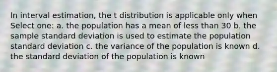 In interval estimation, the t distribution is applicable only when Select one: a. the population has a mean of less than 30 b. the sample standard deviation is used to estimate the population standard deviation c. the variance of the population is known d. the standard deviation of the population is known