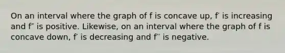 On an interval where the graph of f is concave up, f′ is increasing and f″ is positive. Likewise, on an interval where the graph of f is concave down, f′ is decreasing and f′′ is negative.