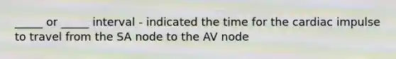 _____ or _____ interval - indicated the time for the cardiac impulse to travel from the SA node to the AV node