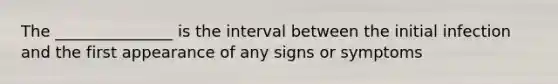 The _______________ is the interval between the initial infection and the first appearance of any signs or symptoms