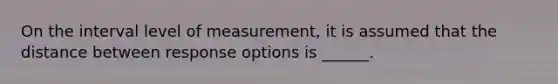 On the interval level of measurement, it is assumed that the distance between response options is ______.