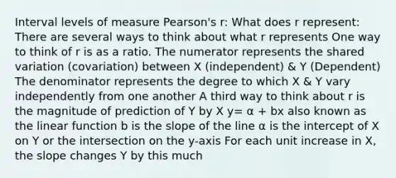 Interval levels of measure Pearson's r: What does r represent: There are several ways to think about what r represents One way to think of r is as a ratio. The numerator represents the shared variation (covariation) between X (independent) & Y (Dependent) The denominator represents the degree to which X & Y vary independently from one another A third way to think about r is the magnitude of prediction of Y by X y= α + bx also known as the linear function b is the slope of the line α is the intercept of X on Y or the intersection on the y-axis For each unit increase in X, the slope changes Y by this much