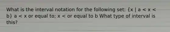 What is the interval notation for the following set: (x | a < x < b) a < x or equal to; x < or equal to b What type of interval is this?