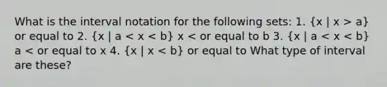 What is the interval notation for the following sets: 1. (x | x > a) or equal to 2. (x | a < x < b) x < or equal to b 3. (x | a < x < b) a < or equal to x 4. (x | x < b) or equal to What type of interval are these?