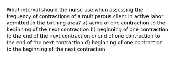 What interval should the nurse use when assessing the frequency of contractions of a multiparous client in active labor admitted to the birthing area? a) acme of one contraction to the beginning of the next contraction b) beginning of one contraction to the end of the next contraction c) end of one contraction to the end of the next contraction d) beginning of one contraction to the beginning of the next contraction