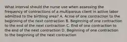 What interval should the nurse use when assessing the frequency of contractions of a multiparous client in active labor admitted to the birthing area? A. Acme of one contraction to the beginning of the next contraction B. Beginning of one contraction to the end of the next contraction C. End of one contraction to the end of the next contraction D. Beginning of one contraction to the beginning of the next contraction