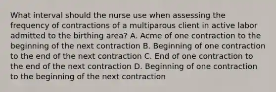 What interval should the nurse use when assessing the frequency of contractions of a multiparous client in active labor admitted to the birthing area? A. Acme of one contraction to the beginning of the next contraction B. Beginning of one contraction to the end of the next contraction C. End of one contraction to the end of the next contraction D. Beginning of one contraction to the beginning of the next contraction