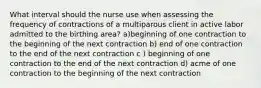 What interval should the nurse use when assessing the frequency of contractions of a multiparous client in active labor admitted to the birthing area? a)beginning of one contraction to the beginning of the next contraction b) end of one contraction to the end of the next contraction c ) beginning of one contraction to the end of the next contraction d) acme of one contraction to the beginning of the next contraction