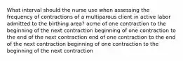 What interval should the nurse use when assessing the frequency of contractions of a multiparous client in active labor admitted to the birthing area? acme of one contraction to the beginning of the next contraction beginning of one contraction to the end of the next contraction end of one contraction to the end of the next contraction beginning of one contraction to the beginning of the next contraction