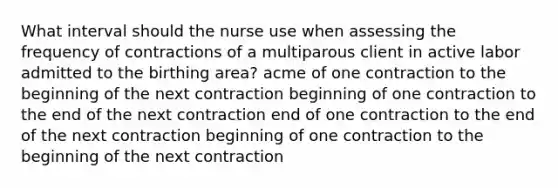 What interval should the nurse use when assessing the frequency of contractions of a multiparous client in active labor admitted to the birthing area? acme of one contraction to the beginning of the next contraction beginning of one contraction to the end of the next contraction end of one contraction to the end of the next contraction beginning of one contraction to the beginning of the next contraction