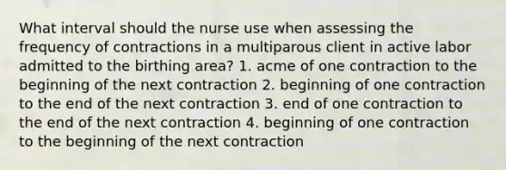 What interval should the nurse use when assessing the frequency of contractions in a multiparous client in active labor admitted to the birthing area? 1. acme of one contraction to the beginning of the next contraction 2. beginning of one contraction to the end of the next contraction 3. end of one contraction to the end of the next contraction 4. beginning of one contraction to the beginning of the next contraction