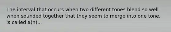 The interval that occurs when two different tones blend so well when sounded together that they seem to merge into one tone, is called a(n)...