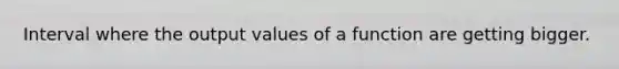 Interval where the output values of a function are getting bigger.