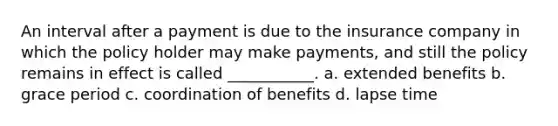 An interval after a payment is due to the insurance company in which the policy holder may make payments, and still the policy remains in effect is called ___________. a. extended benefits b. grace period c. coordination of benefits d. lapse time