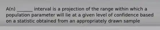 A(n) _______ interval is a projection of the range within which a population parameter will lie at a given level of confidence based on a statistic obtained from an appropriately drawn sample