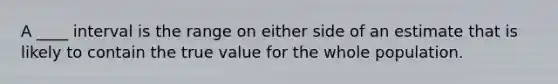 A ____ interval is the range on either side of an estimate that is likely to contain the true value for the whole population.