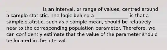 _______________ is an interval, or range of values, centred around a sample statistic. The logic behind a ______________ is that a sample statistic, such as a sample mean, should be relatively near to the corresponding population parameter. Therefore, we can confidently estimate that the value of the parameter should be located in the interval.