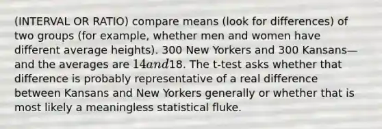 (INTERVAL OR RATIO) compare means (look for differences) of two groups (for example, whether men and women have different average heights). 300 New Yorkers and 300 Kansans—and the averages are 14 and18. The t-test asks whether that difference is probably representative of a real difference between Kansans and New Yorkers generally or whether that is most likely a meaningless statistical fluke.