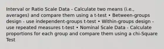 Interval or Ratio Scale Data - Calculate two means (i.e., averages) and compare them using a t-test • Between-groups design - use independent-groups t-test • Within-groups design - use repeated measures t-test • Nominal Scale Data - Calculate proportions for each group and compare them using a chi-Square Test