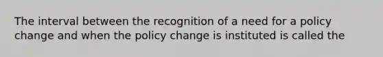 The interval between the recognition of a need for a policy change and when the policy change is instituted is called the