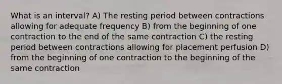 What is an interval? A) The resting period between contractions allowing for adequate frequency B) from the beginning of one contraction to the end of the same contraction C) the resting period between contractions allowing for placement perfusion D) from the beginning of one contraction to the beginning of the same contraction