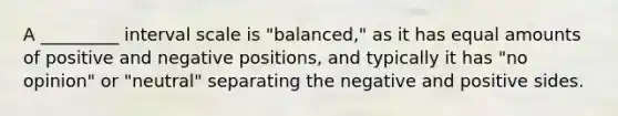 A _________ interval scale is "balanced," as it has equal amounts of positive and negative positions, and typically it has "no opinion" or "neutral" separating the negative and positive sides.