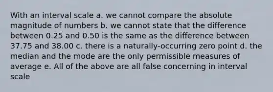 With an interval scale a. we cannot compare the absolute magnitude of numbers b. we cannot state that the difference between 0.25 and 0.50 is the same as the difference between 37.75 and 38.00 c. there is a naturally-occurring zero point d. the median and the mode are the only permissible measures of average e. All of the above are all false concerning in interval scale