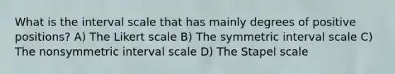 What is the interval scale that has mainly degrees of positive positions? A) The Likert scale B) The symmetric interval scale C) The nonsymmetric interval scale D) The Stapel scale