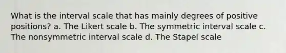 What is the interval scale that has mainly degrees of positive positions? a. The Likert scale b. The symmetric interval scale c. The nonsymmetric interval scale d. The Stapel scale