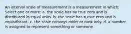 An interval scale of measurement is a measurement in which: Select one or more: a. the scale has no true zero and is distributed in equal units. b. the scale has a true zero and is equisdistant. c. the scale conveys order or rank only. d. a number is assigned to represent something or someone.