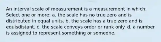 An interval scale of measurement is a measurement in which: Select one or more: a. the scale has no true zero and is distributed in equal units. b. the scale has a true zero and is equisdistant. c. the scale conveys order or rank only. d. a number is assigned to represent something or someone.