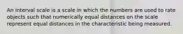 An interval scale is a scale in which the numbers are used to rate objects such that numerically equal distances on the scale represent equal distances in the characteristic being measured.