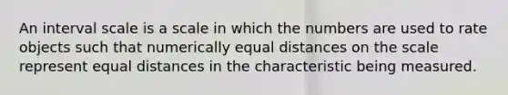 An interval scale is a scale in which the numbers are used to rate objects such that numerically equal distances on the scale represent equal distances in the characteristic being measured.