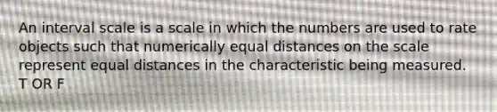 An interval scale is a scale in which the numbers are used to rate objects such that numerically equal distances on the scale represent equal distances in the characteristic being measured. T OR F