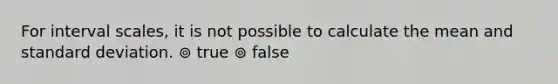 For interval scales, it is not possible to calculate the mean and standard deviation. ⊚ true ⊚ false