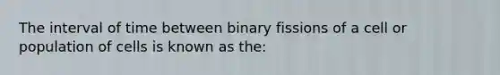 The interval of time between binary fissions of a cell or population of cells is known as the: